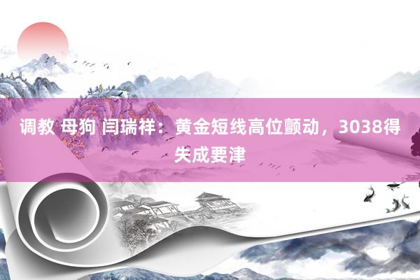 调教 母狗 闫瑞祥：黄金短线高位颤动，3038得失成要津