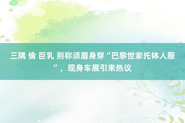 三隅 倫 巨乳 别称须眉身穿“巴黎世家托钵人服”，现身车展引来热议