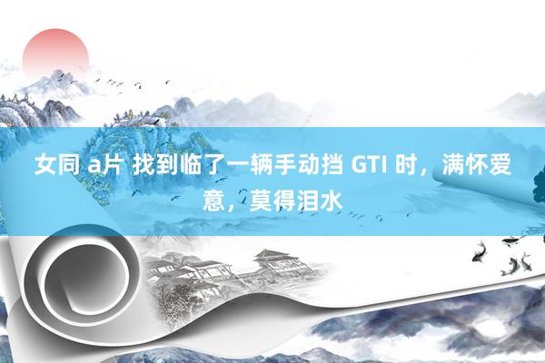 女同 a片 找到临了一辆手动挡 GTI 时，满怀爱意，莫得泪水