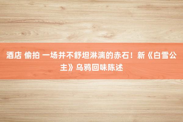 酒店 偷拍 一场并不舒坦淋漓的赤石！新《白雪公主》乌鸦回味陈述