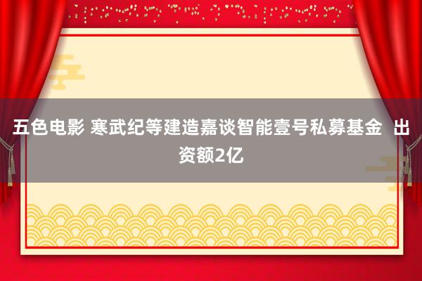 五色电影 寒武纪等建造嘉谈智能壹号私募基金  出资额2亿