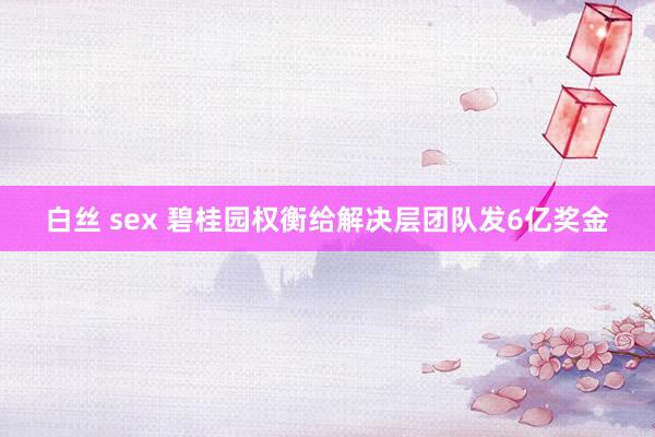 白丝 sex 碧桂园权衡给解决层团队发6亿奖金