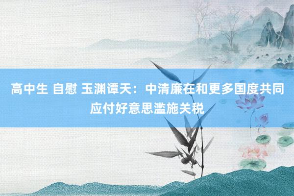 高中生 自慰 玉渊谭天：中清廉在和更多国度共同应付好意思滥施关税