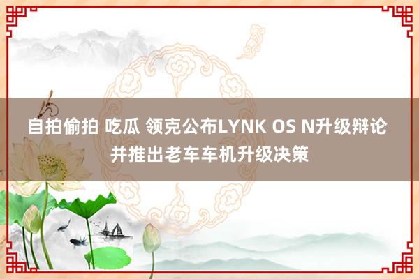 自拍偷拍 吃瓜 领克公布LYNK OS N升级辩论 并推出老车车机升级决策