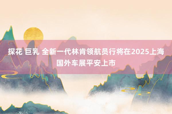 探花 巨乳 全新一代林肯领航员行将在2025上海国外车展平安上市