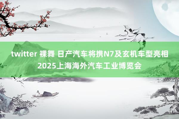 twitter 裸舞 日产汽车将携N7及玄机车型亮相2025上海海外汽车工业博览会
