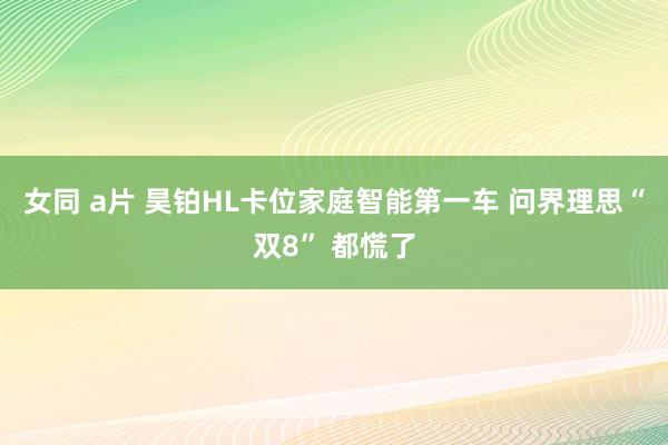 女同 a片 昊铂HL卡位家庭智能第一车 问界理思“双8” 都慌了