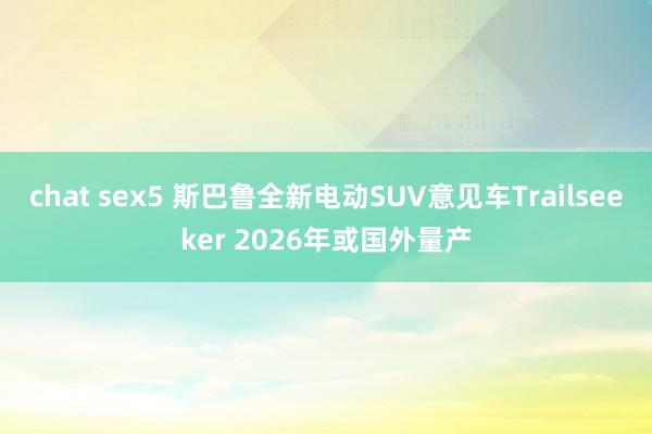 chat sex5 斯巴鲁全新电动SUV意见车Trailseeker 2026年或国外量产