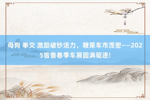 母狗 拳交 激励破钞活力，鞭策车市茂密——2025皆鲁春季车展圆满驱逐!