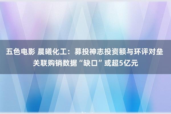 五色电影 晨曦化工：募投神志投资额与环评对垒 关联购销数据“缺口”或超5亿元
