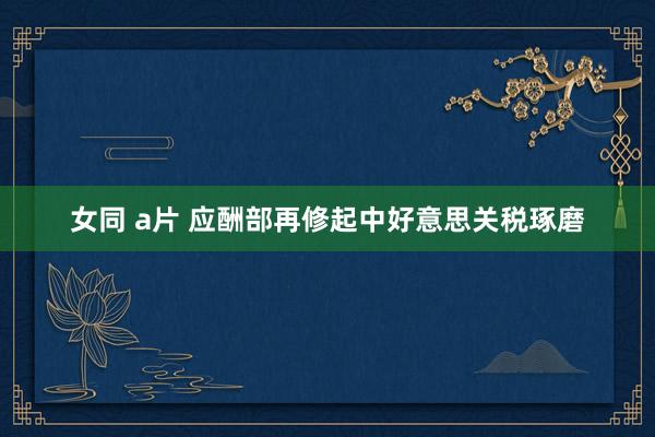 女同 a片 应酬部再修起中好意思关税琢磨