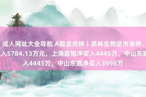 成人网址大全导航 A股龙虎榜丨派林生物逆市涨停，游资消闲派净买入5784.13万元，上海超短净买入4445万，中山东路净买入3998万