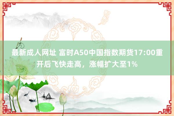 最新成人网址 富时A50中国指数期货17:00重开后飞快走高，涨幅扩大至1%