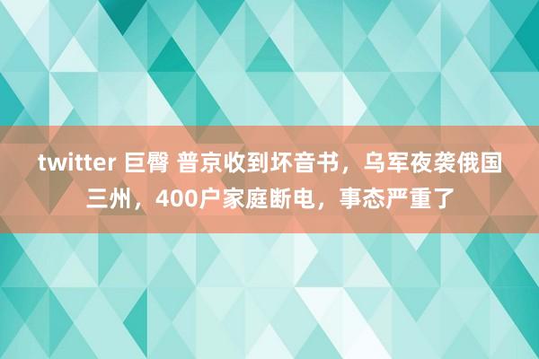 twitter 巨臀 普京收到坏音书，乌军夜袭俄国三州，400户家庭断电，事态严重了