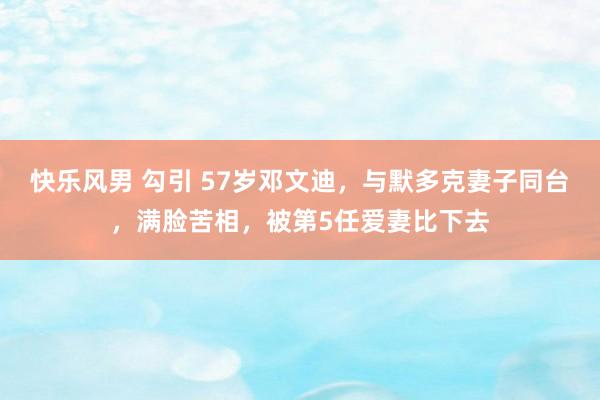 快乐风男 勾引 57岁邓文迪，与默多克妻子同台，满脸苦相，被第5任爱妻比下去