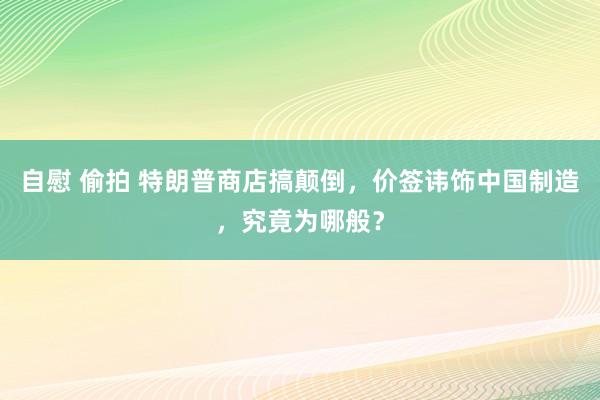 自慰 偷拍 特朗普商店搞颠倒，价签讳饰中国制造，究竟为哪般？