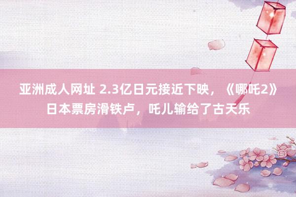 亚洲成人网址 2.3亿日元接近下映，《哪吒2》日本票房滑铁卢，吒儿输给了古天乐