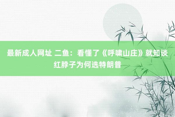 最新成人网址 二鱼：看懂了《呼啸山庄》就知谈红脖子为何选特朗普