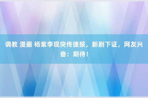 调教 漫画 杨紫李现突传捷报，新剧下证，网友兴奋：期待！