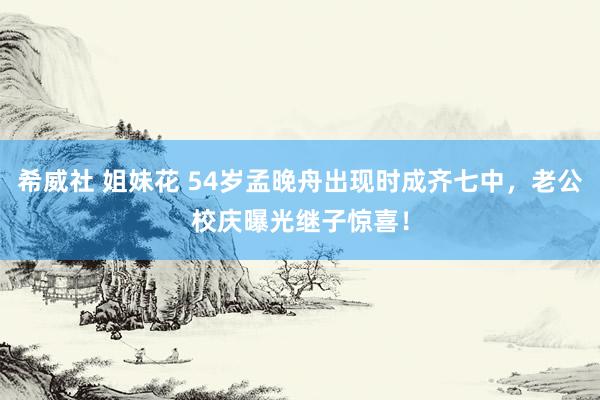 希威社 姐妹花 54岁孟晚舟出现时成齐七中，老公校庆曝光继子惊喜！
