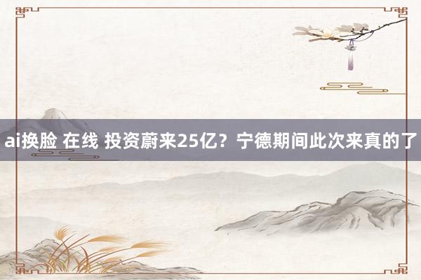 ai换脸 在线 投资蔚来25亿？宁德期间此次来真的了