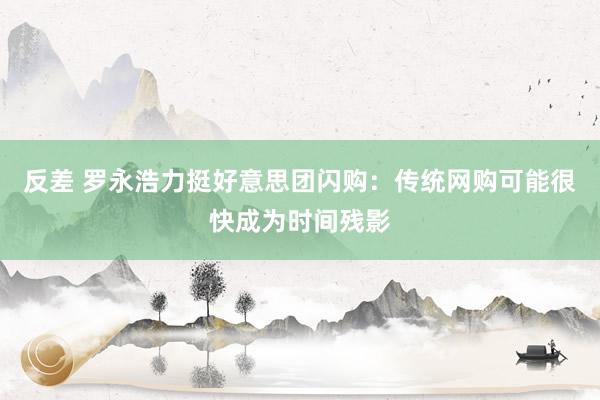 反差 罗永浩力挺好意思团闪购：传统网购可能很快成为时间残影