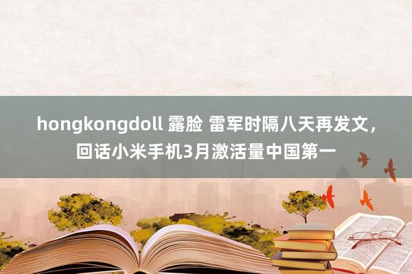 hongkongdoll 露脸 雷军时隔八天再发文，回话小米手机3月激活量中国第一