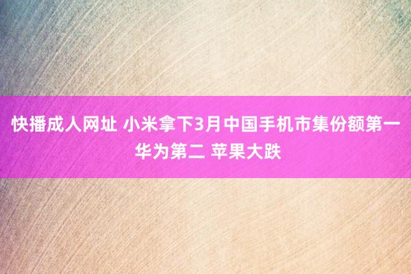 快播成人网址 小米拿下3月中国手机市集份额第一 华为第二 苹果大跌