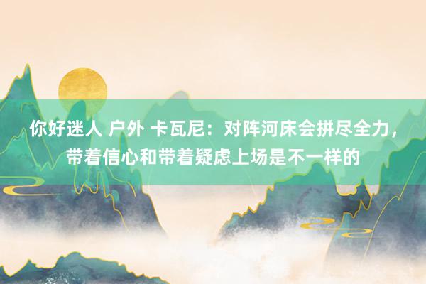 你好迷人 户外 卡瓦尼：对阵河床会拼尽全力，带着信心和带着疑虑上场是不一样的