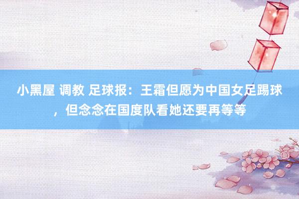 小黑屋 调教 足球报：王霜但愿为中国女足踢球，但念念在国度队看她还要再等等