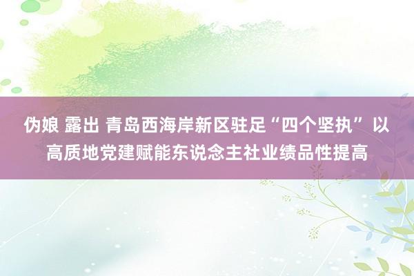 伪娘 露出 青岛西海岸新区驻足“四个坚执” 以高质地党建赋能东说念主社业绩品性提高