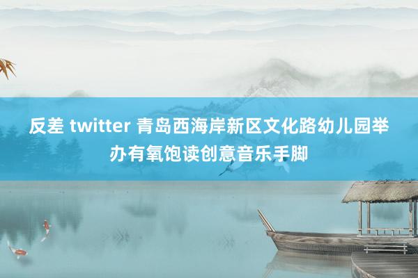 反差 twitter 青岛西海岸新区文化路幼儿园举办有氧饱读创意音乐手脚