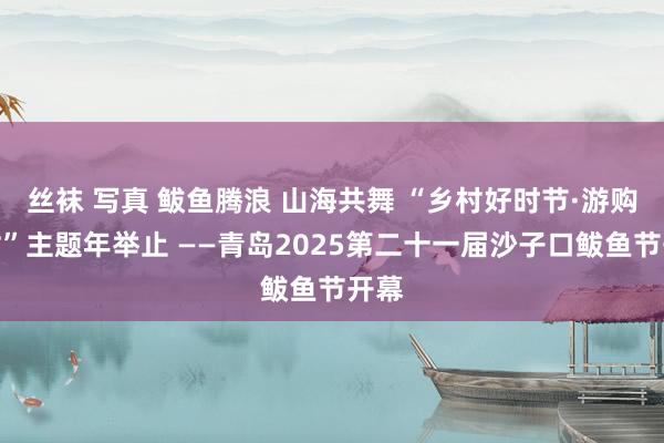 丝袜 写真 鲅鱼腾浪 山海共舞 “乡村好时节·游购乡村”主题年举止 ——青岛2025第二十一届沙子口鲅鱼节开幕