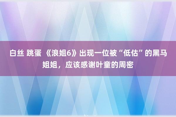白丝 跳蛋 《浪姐6》出现一位被“低估”的黑马姐姐，应该感谢叶童的周密