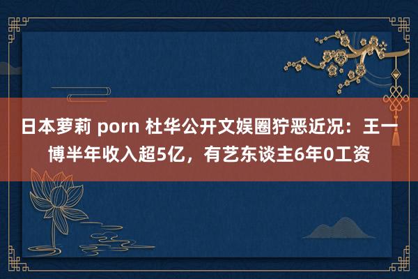 日本萝莉 porn 杜华公开文娱圈狞恶近况：王一博半年收入超5亿，有艺东谈主6年0工资