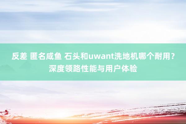 反差 匿名咸鱼 石头和uwant洗地机哪个耐用？深度领路性能与用户体验
