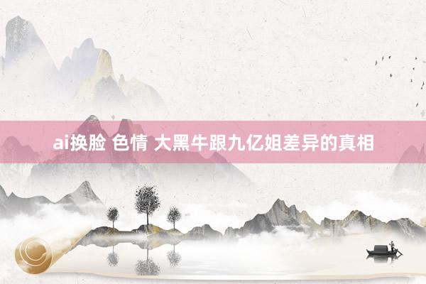 ai换脸 色情 大黑牛跟九亿姐差异的真相