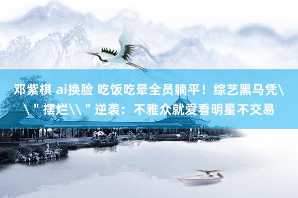 邓紫棋 ai换脸 吃饭吃晕全员躺平！综艺黑马凭\＂摆烂\＂逆袭：不雅众就爱看明星不交易
