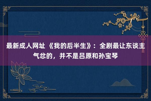 最新成人网址 《我的后半生》：全剧最让东谈主气忿的，并不是吕原和孙宝琴