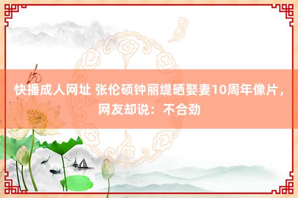 快播成人网址 张伦硕钟丽缇晒娶妻10周年像片，网友却说：不合劲