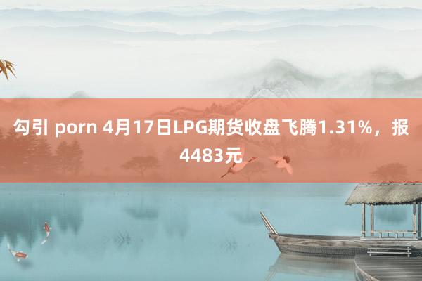 勾引 porn 4月17日LPG期货收盘飞腾1.31%，报4483元