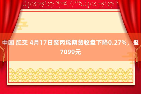 中国 肛交 4月17日聚丙烯期货收盘下降0.27%，报7099元