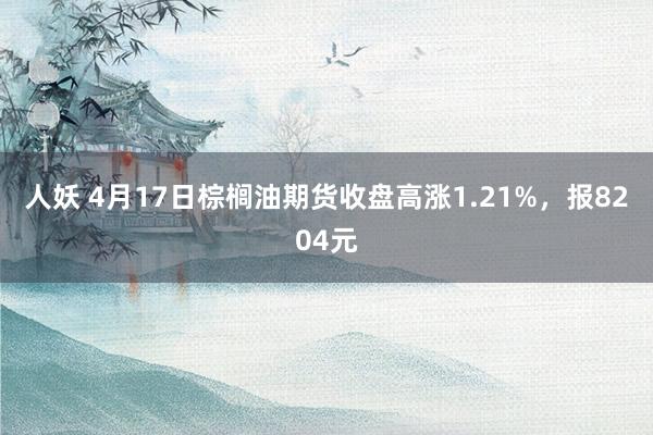 人妖 4月17日棕榈油期货收盘高涨1.21%，报8204元