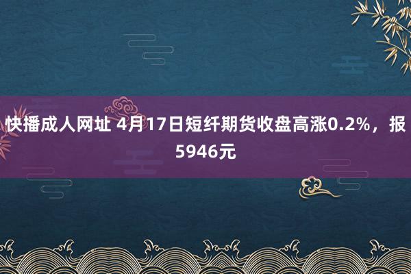 快播成人网址 4月17日短纤期货收盘高涨0.2%，报5946元
