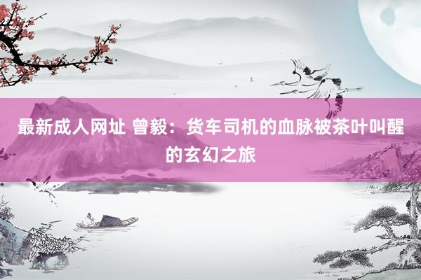 最新成人网址 曾毅：货车司机的血脉被茶叶叫醒的玄幻之旅