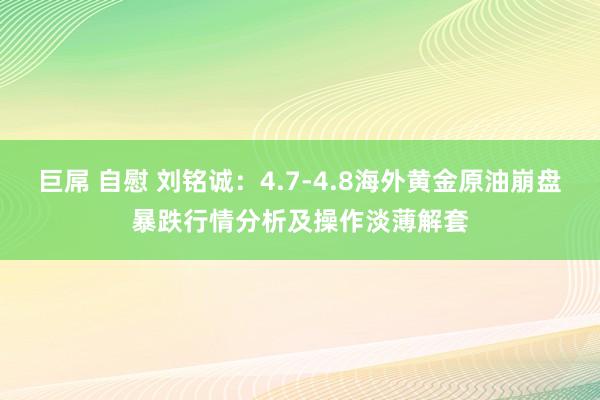 巨屌 自慰 刘铭诚：4.7-4.8海外黄金原油崩盘暴跌行情分析及操作淡薄解套