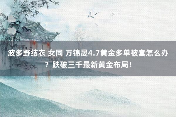 波多野结衣 女同 万锦晟4.7黄金多单被套怎么办？跌破三千最新黄金布局！