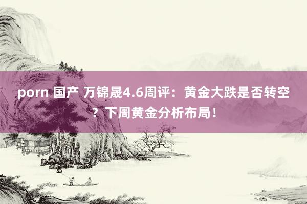 porn 国产 万锦晟4.6周评：黄金大跌是否转空？下周黄金分析布局！