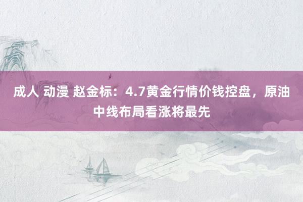 成人 动漫 赵金标：4.7黄金行情价钱控盘，原油中线布局看涨将最先