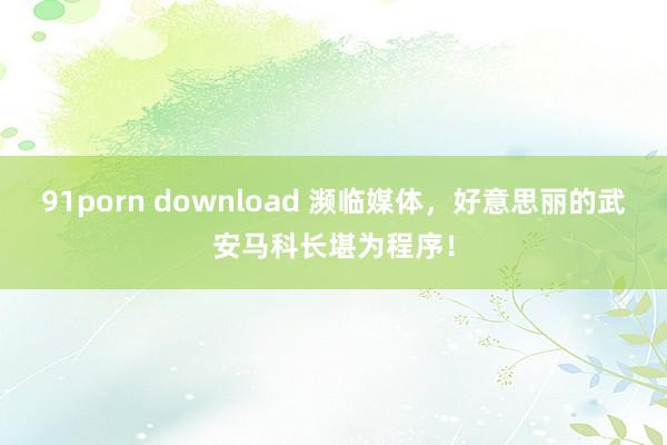 91porn download 濒临媒体，好意思丽的武安马科长堪为程序！